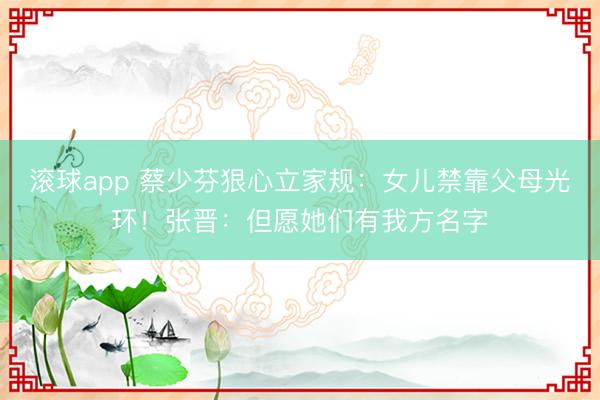 滚球app 蔡少芬狠心立家规：女儿禁靠父母光环！张晋：但愿她们有我方名字