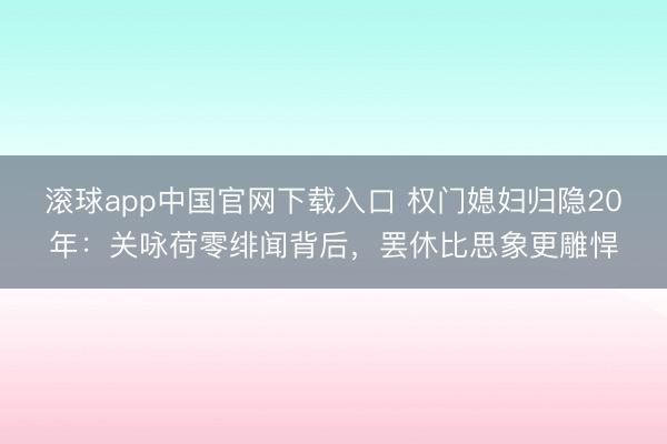 滚球app中国官网下载入口 权门媳妇归隐20年：关咏荷零绯闻背后，罢休比思象更雕悍