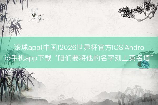 滚球app(中国)2026世界杯官方IOS|Android手机app下载 “咱们要将他的名字刻上英名墙”