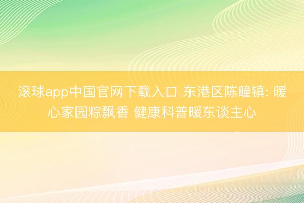 滚球app中国官网下载入口 东港区陈疃镇: 暖心家园粽飘香 健康科普暖东谈主心