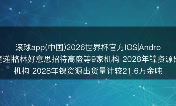 滚球app(中国)2026世界杯官方IOS|Android手机app下载 调研速递|格林好意思招待高盛等9家机构 2028年镍资源出货量计较21.6万金吨
