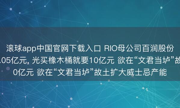 滚球app中国官网下载入口 RIO母公司百润股份拟定增募资不超13.05亿元， 光买橡木桶就要10亿元 欲在“文君当垆”故土扩大威士忌产能