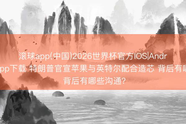 滚球app(中国)2026世界杯官方IOS|Android手机app下载 特朗普官宣苹果与英特尔配合造芯 背后有哪些沟通？