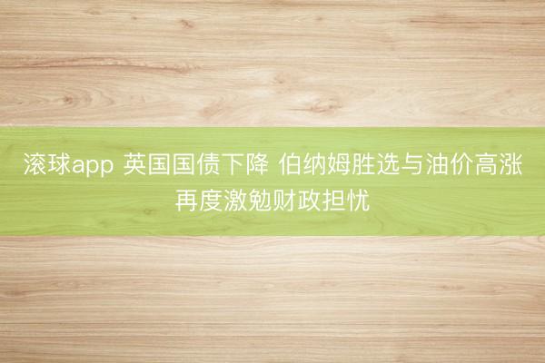 滚球app 英国国债下降 伯纳姆胜选与油价高涨再度激勉财政担忧