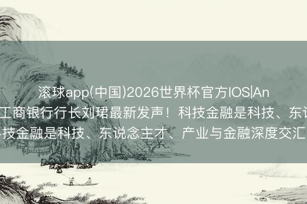 滚球app(中国)2026世界杯官方IOS|Android手机app下载 中国工商银行行长刘珺最新发声！科技金融是科技、东说念主才、产业与金融深度交汇的复杂系统