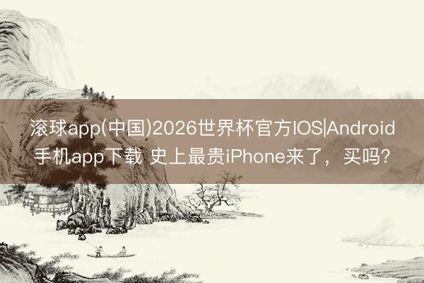 滚球app(中国)2026世界杯官方IOS|Android手机app下载 史上最贵iPhone来了，买吗？